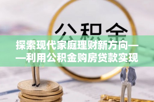宝安探索现代家庭理财新方向——利用公积金购房贷款实现安居梦想