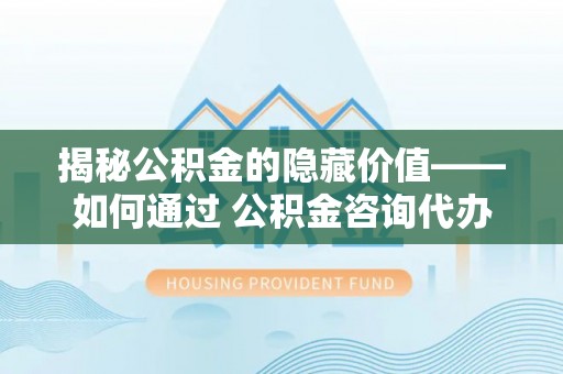 宝安揭秘公积金的隐藏价值——如何通过 公积金咨询代办提取 优化财富管理