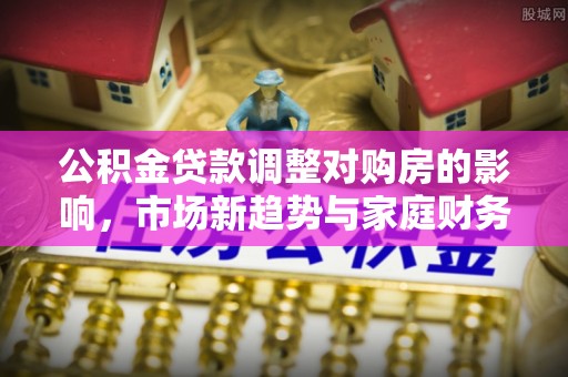 宝安公积金贷款调整对购房的影响，市场新趋势与家庭财务规划