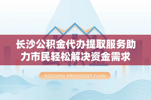 宝安长沙公积金代办提取服务助力市民轻松解决资金需求
