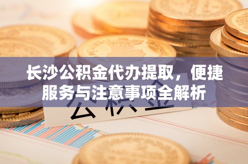 宝安长沙公积金代办提取，便捷服务与注意事项全解析