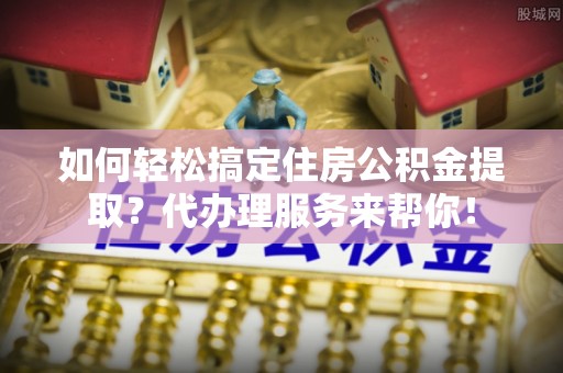 宝安如何轻松搞定住房公积金提取？代办理服务来帮你！