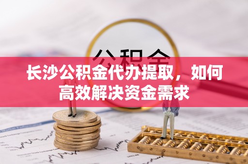 宝安长沙公积金代办提取，如何高效解决资金需求