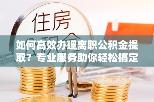 宝安如何高效办理离职公积金提取？专业服务助你轻松搞定