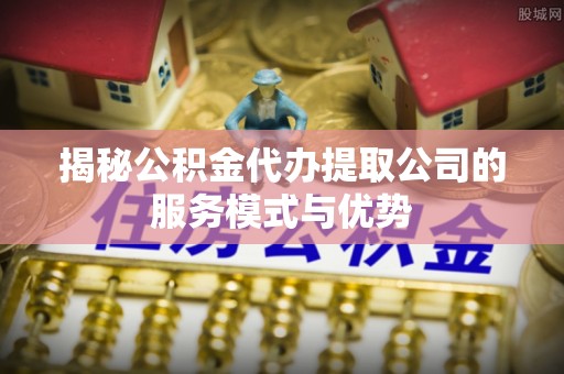 宝安揭秘公积金代办提取公司的服务模式与优势