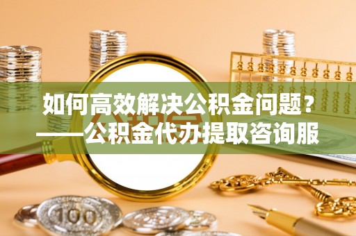 宝安如何高效解决公积金问题？——公积金代办提取咨询服务指南