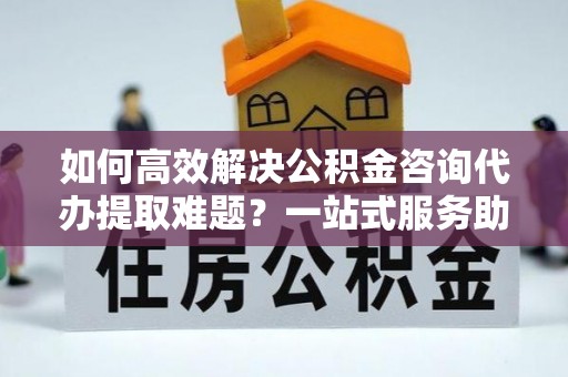 宝安如何高效解决公积金咨询代办提取难题？一站式服务助您轻松搞定