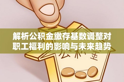 宝安解析公积金缴存基数调整对职工福利的影响与未来趋势