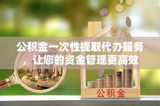 宝安公积金一次性提取代办服务，让您的资金管理更高效