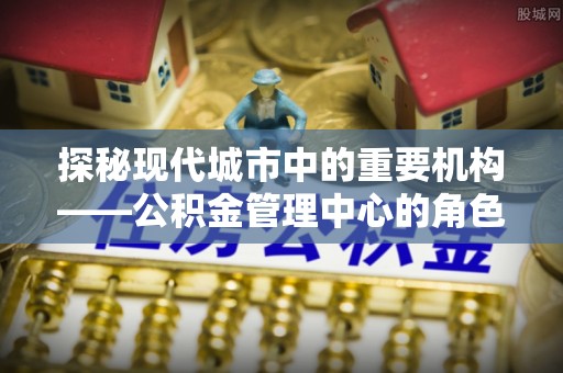 宝安探秘现代城市中的重要机构——公积金管理中心的角色与使命
