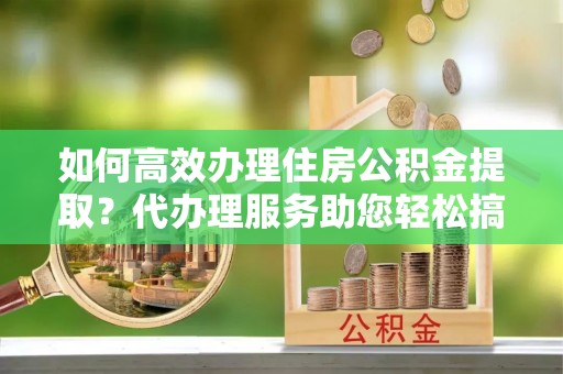 宝安如何高效办理住房公积金提取？代办理服务助您轻松搞定