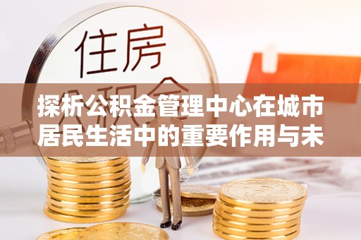 宝安探析公积金管理中心在城市居民生活中的重要作用与未来发展趋势
