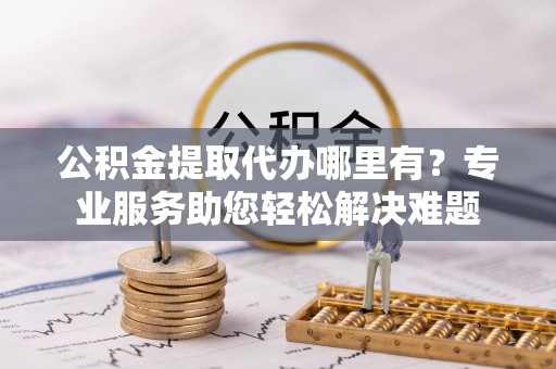 宝安公积金提取代办哪里有？专业服务助您轻松解决难题