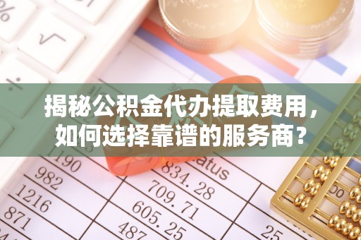 宝安揭秘公积金代办提取费用，如何选择靠谱的服务商？