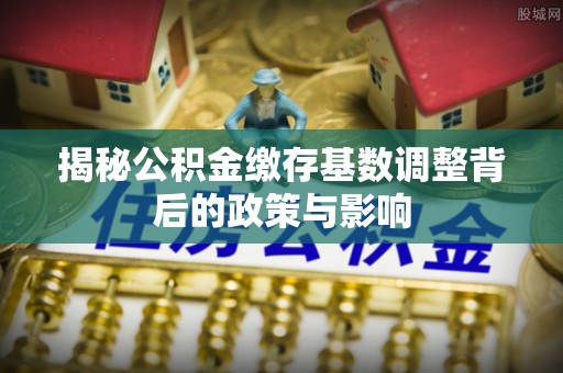 宝安揭秘公积金缴存基数调整背后的政策与影响