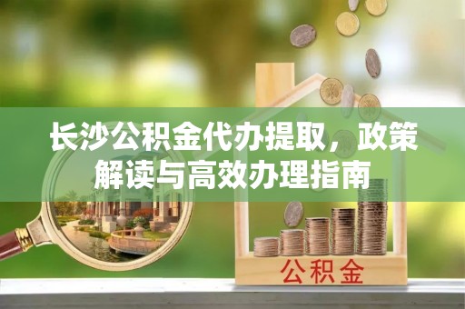 宝安长沙公积金代办提取，政策解读与高效办理指南
