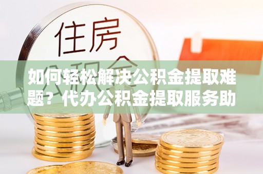 宝安如何轻松解决公积金提取难题？代办公积金提取服务助您一臂之力