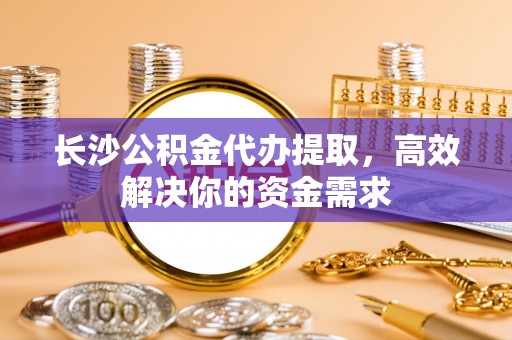 宝安长沙公积金代办提取，高效解决你的资金需求