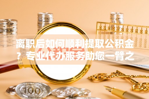 宝安离职后如何顺利提取公积金？专业代办服务助您一臂之力