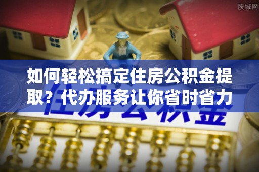 宝安如何轻松搞定住房公积金提取？代办服务让你省时省力