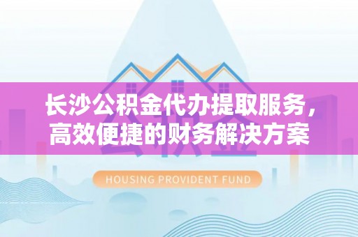 宝安长沙公积金代办提取服务，高效便捷的财务解决方案