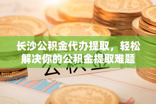 宝安长沙公积金代办提取，轻松解决你的公积金提取难题