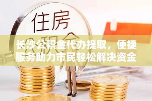 宝安长沙公积金代办提取，便捷服务助力市民轻松解决资金需求