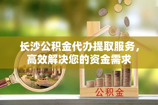 宝安长沙公积金代办提取服务，高效解决您的资金需求