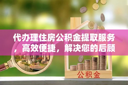 宝安代办理住房公积金提取服务，高效便捷，解决您的后顾之忧