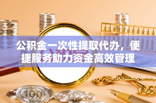 宝安公积金一次性提取代办，便捷服务助力资金高效管理