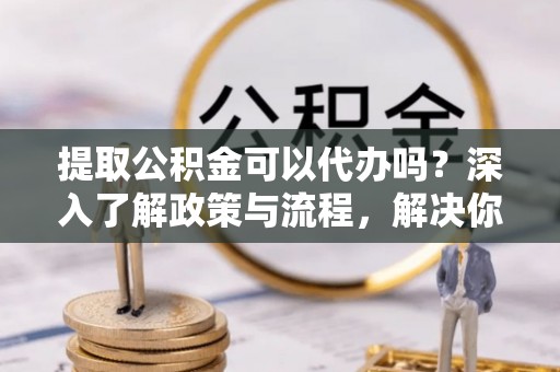 宝安提取公积金可以代办吗？深入了解政策与流程，解决你的疑问