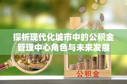 宝安探析现代化城市中的公积金管理中心角色与未来发展