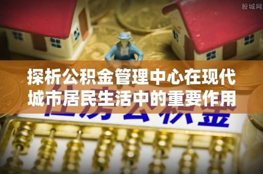 宝安探析公积金管理中心在现代城市居民生活中的重要作用