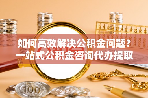 宝安如何高效解决公积金问题？一站式公积金咨询代办提取服务全解析