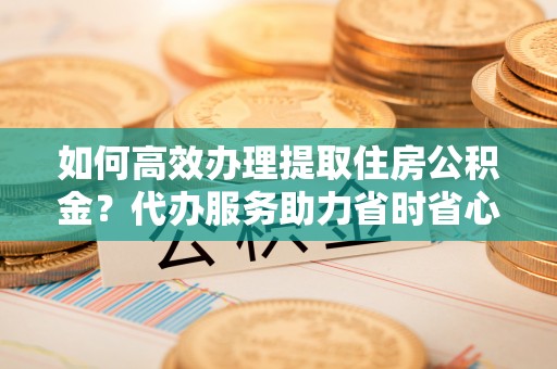 宝安如何高效办理提取住房公积金？代办服务助力省时省心