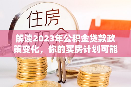 宝安解读2023年公积金贷款政策变化，你的买房计划可能需要重新规划