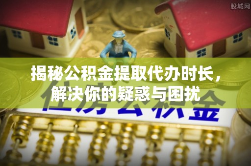 宝安揭秘公积金提取代办时长，解决你的疑惑与困扰