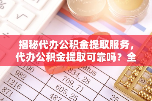 宝安揭秘代办公积金提取服务，代办公积金提取可靠吗？全面分析与选择指南