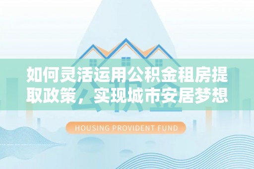 宝安如何灵活运用公积金租房提取政策，实现城市安居梦想